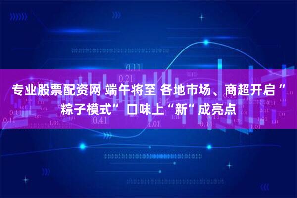 专业股票配资网 端午将至 各地市场、商超开启“粽子模式” 口味上“新”成亮点