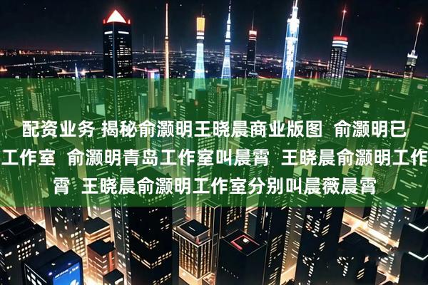 配资业务 揭秘俞灏明王晓晨商业版图  俞灏明已在王晓晨老家成立工作室  俞灏明青岛工作室叫晨霄  王晓晨俞灏明工作室分别叫晨薇晨霄