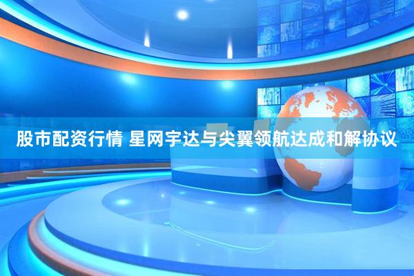 股市配资行情 星网宇达与尖翼领航达成和解协议