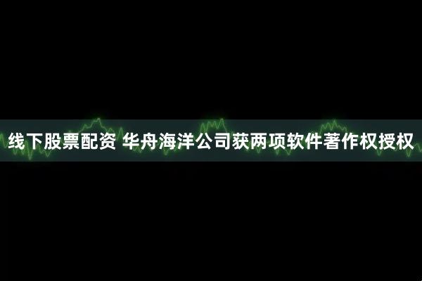 线下股票配资 华舟海洋公司获两项软件著作权授权