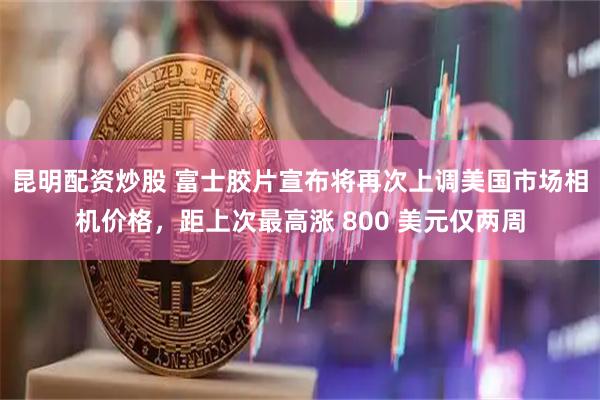 昆明配资炒股 富士胶片宣布将再次上调美国市场相机价格，距上次最高涨 800 美元仅两周