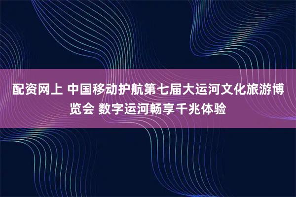 配资网上 中国移动护航第七届大运河文化旅游博览会 数字运河畅享千兆体验