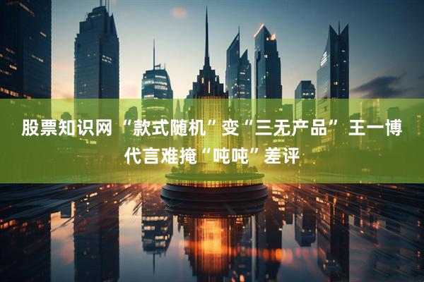 股票知识网 “款式随机”变“三无产品” 王一博代言难掩“吨吨”差评