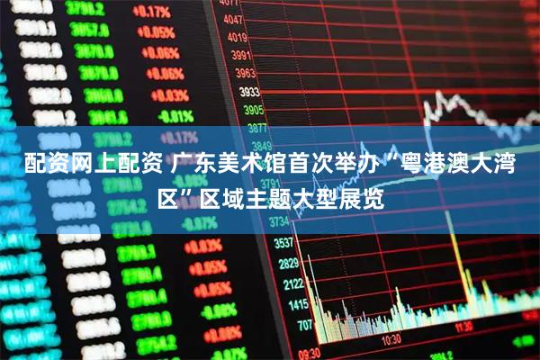 配资网上配资 广东美术馆首次举办“粤港澳大湾区”区域主题大型展览