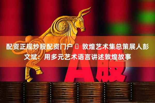 配资正规炒股配资门户 ​敦煌艺术集总策展人彭文斌：用多元艺术语言讲述敦煌故事