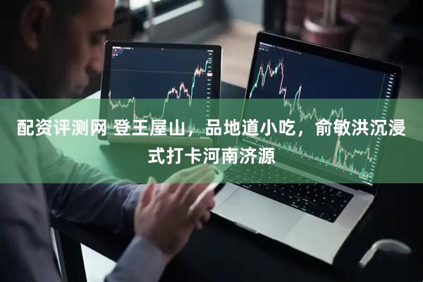 配资评测网 登王屋山，品地道小吃，俞敏洪沉浸式打卡河南济源