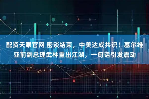 配资天眼官网 密谈结束，中美达成共识！塞尔维亚前副总理武林重出江湖，一句话引发震动