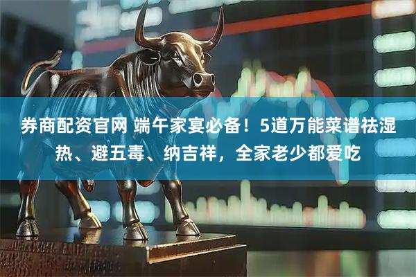 券商配资官网 端午家宴必备！5道万能菜谱祛湿热、避五毒、纳吉祥，全家老少都爱吃