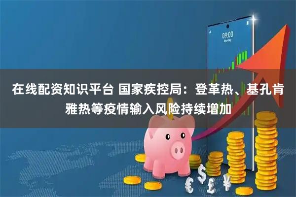 在线配资知识平台 国家疾控局：登革热、基孔肯雅热等疫情输入风险持续增加