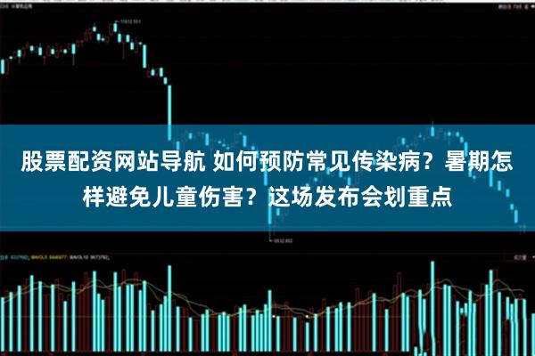 股票配资网站导航 如何预防常见传染病？暑期怎样避免儿童伤害？这场发布会划重点