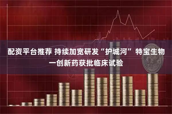 配资平台推荐 持续加宽研发“护城河” 特宝生物一创新药获批临床试验
